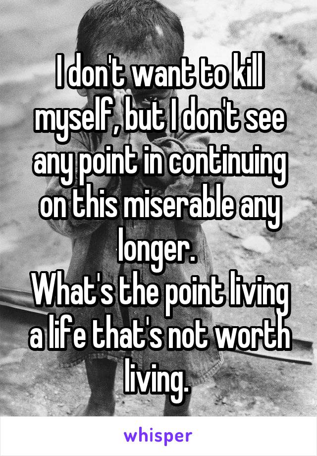 I don't want to kill myself, but I don't see any point in continuing on this miserable any longer. 
What's the point living a life that's not worth living. 
