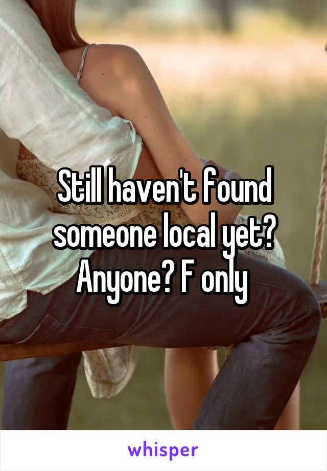 Still haven't found someone local yet? Anyone? F only 