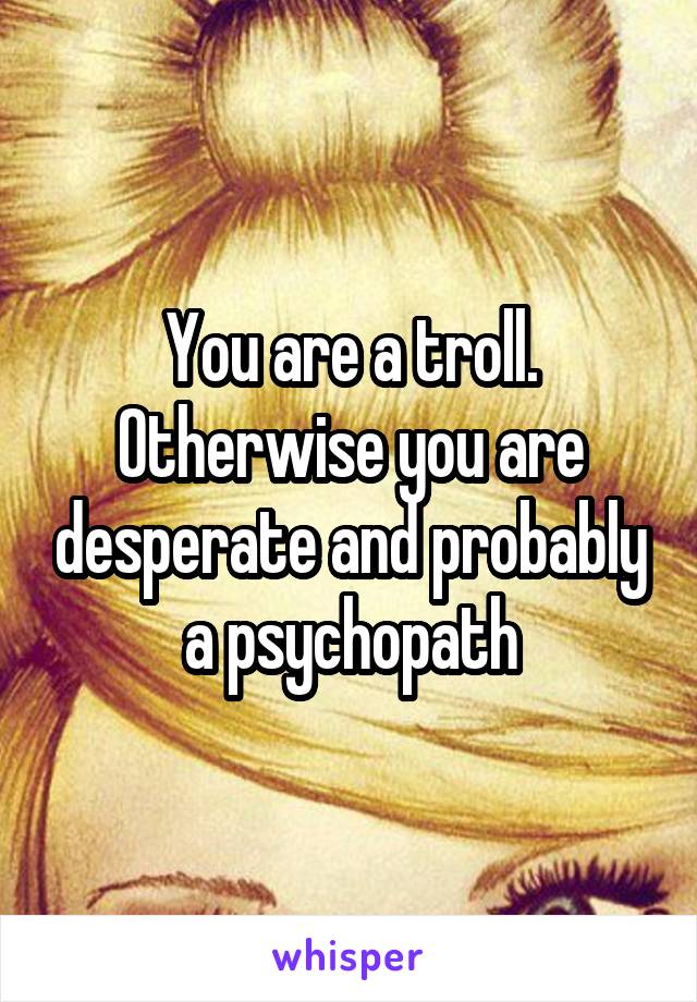 You are a troll. Otherwise you are desperate and probably a psychopath