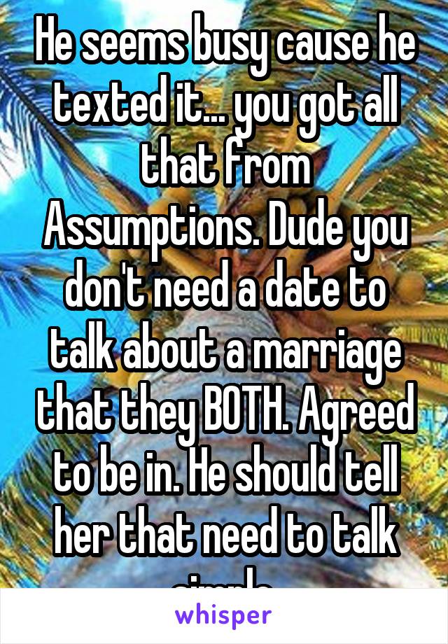 He seems busy cause he texted it... you got all that from Assumptions. Dude you don't need a date to talk about a marriage that they BOTH. Agreed to be in. He should tell her that need to talk simple.