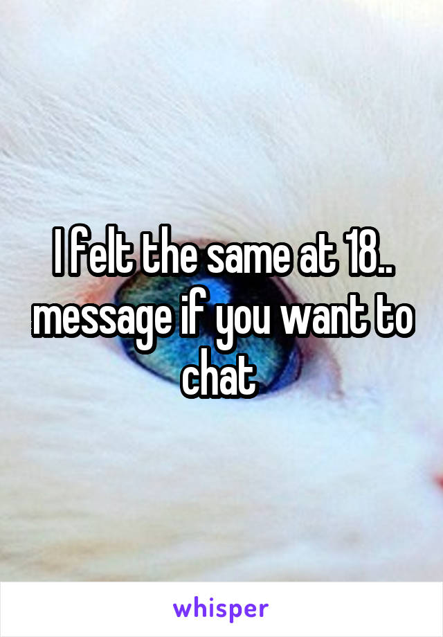 I felt the same at 18.. message if you want to chat 