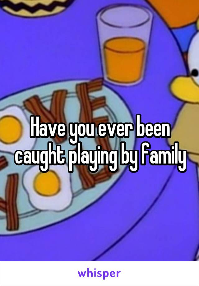 Have you ever been caught playing by family