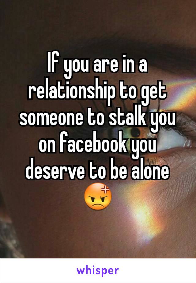 If you are in a relationship to get someone to stalk you on facebook you deserve to be alone
😡