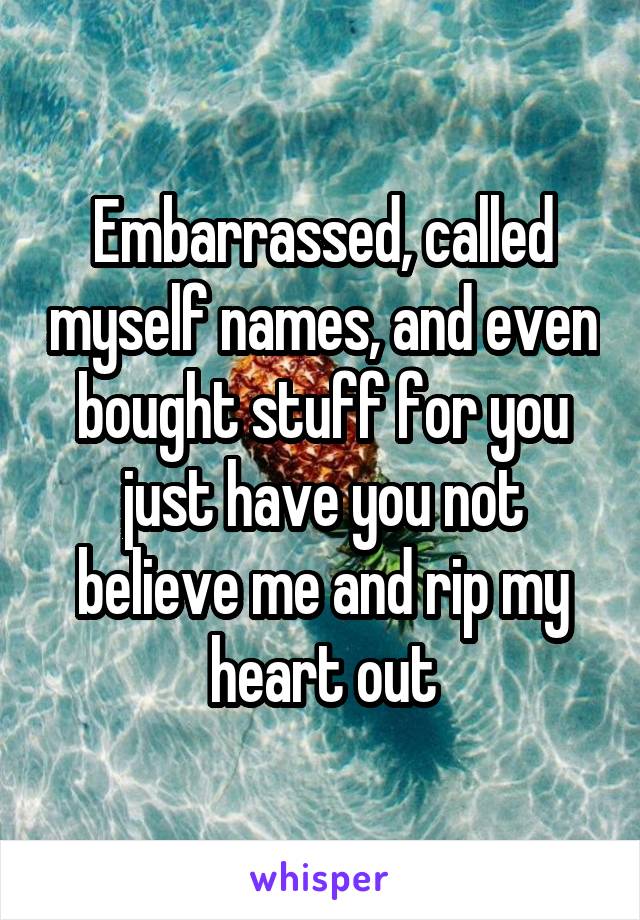 Embarrassed, called myself names, and even bought stuff for you just have you not believe me and rip my heart out