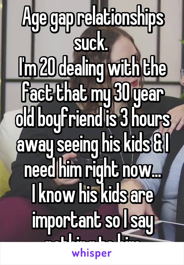 Age gap relationships suck. 
I'm 20 dealing with the fact that my 30 year old boyfriend is 3 hours away seeing his kids & I need him right now...
I know his kids are important so I say nothing to him