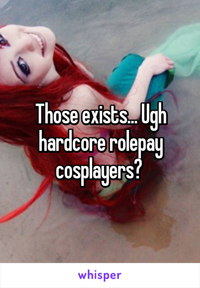 Those exists... Ugh hardcore rolepay cosplayers? 