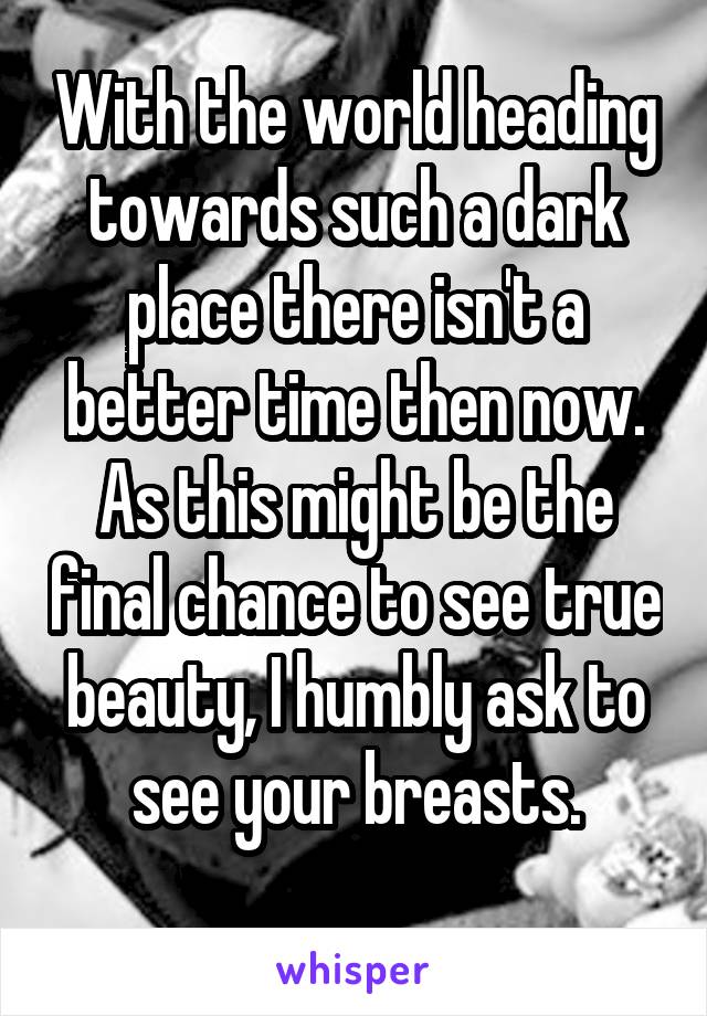 With the world heading towards such a dark place there isn't a better time then now. As this might be the final chance to see true beauty, I humbly ask to see your breasts.
