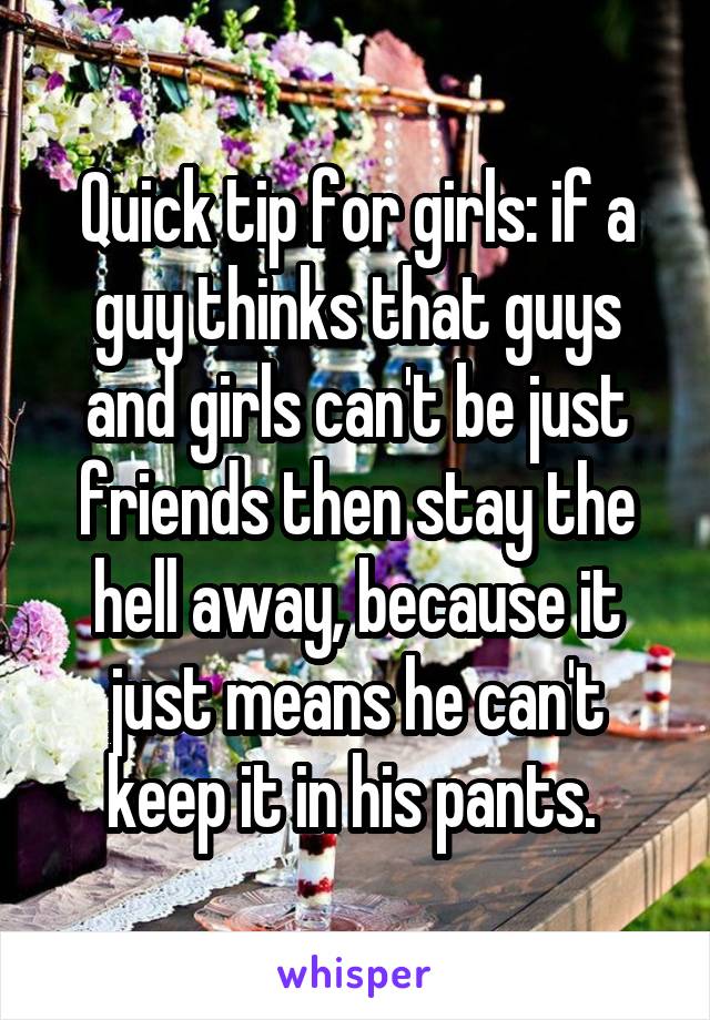 Quick tip for girls: if a guy thinks that guys and girls can't be just friends then stay the hell away, because it just means he can't keep it in his pants. 