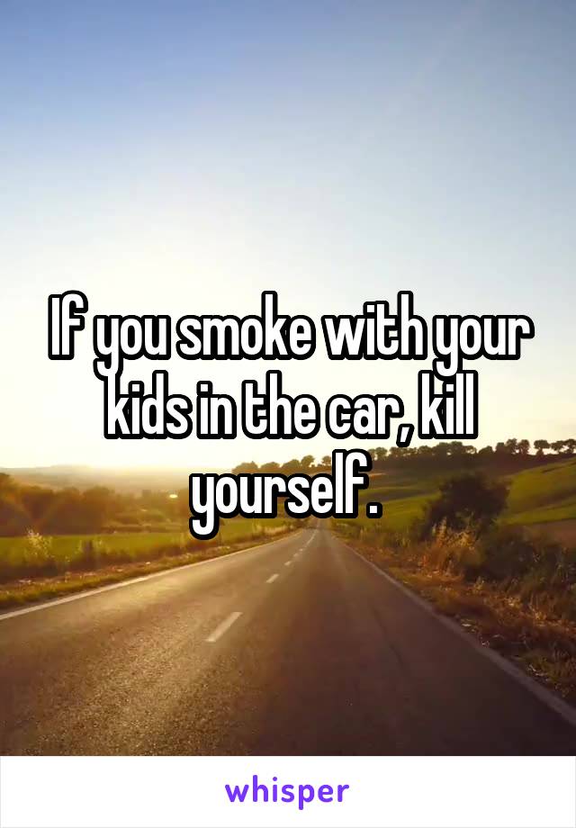 If you smoke with your kids in the car, kill yourself. 