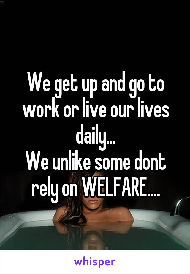 We get up and go to work or live our lives daily...
We unlike some dont rely on WELFARE....