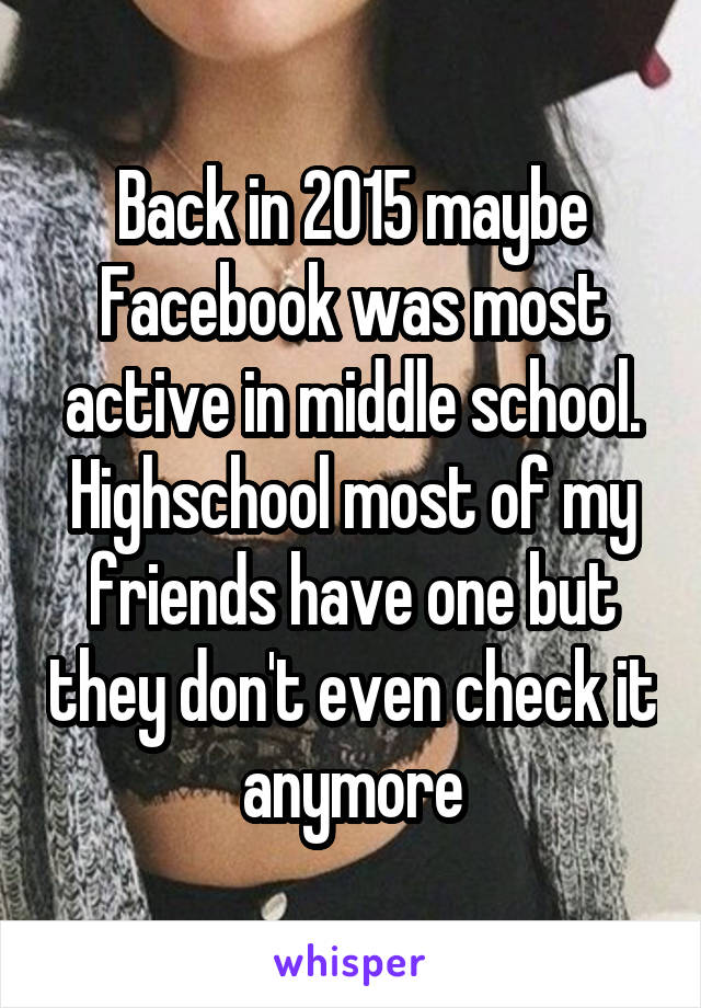 Back in 2015 maybe Facebook was most active in middle school. Highschool most of my friends have one but they don't even check it anymore