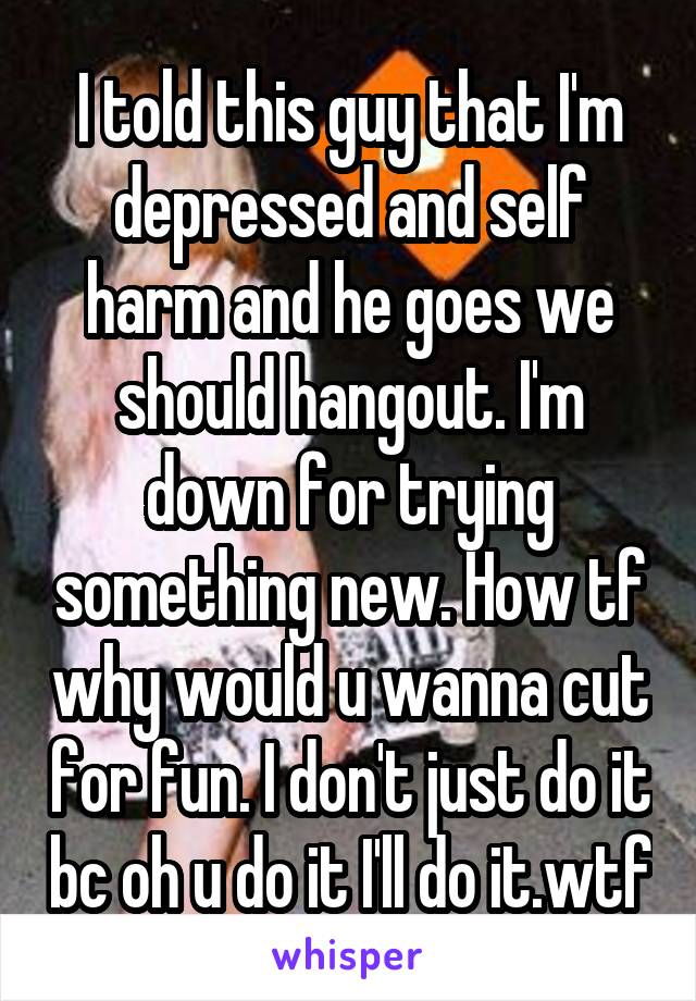 I told this guy that I'm depressed and self harm and he goes we should hangout. I'm down for trying something new. How tf why would u wanna cut for fun. I don't just do it bc oh u do it I'll do it.wtf
