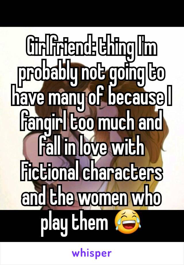 Girlfriend: thing I'm probably not going to have many of because I fangirl too much and fall in love with Fictional characters and the women who play them 😂