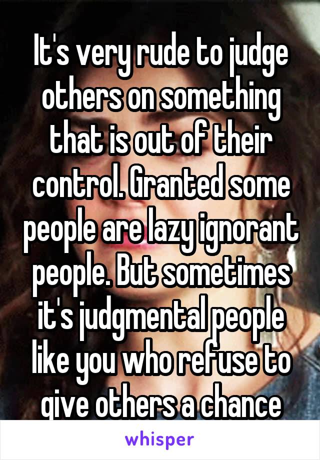 It's very rude to judge others on something that is out of their control. Granted some people are lazy ignorant people. But sometimes it's judgmental people like you who refuse to give others a chance