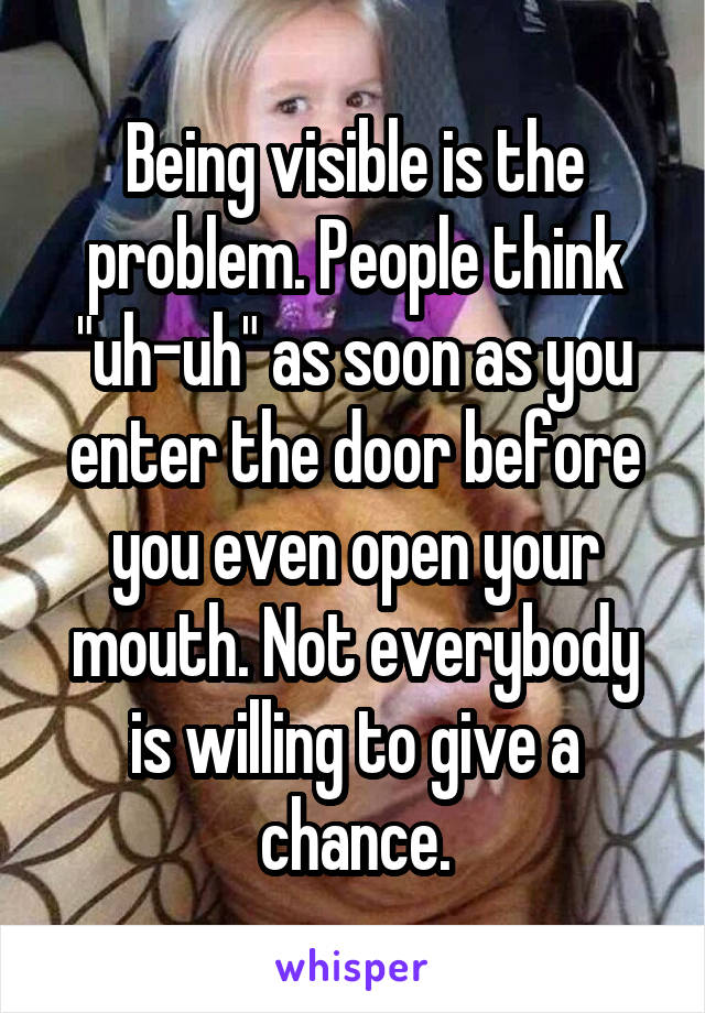 Being visible is the problem. People think "uh-uh" as soon as you enter the door before you even open your mouth. Not everybody is willing to give a chance.