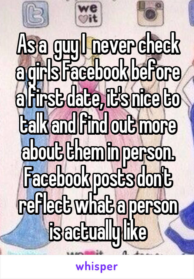 As a  guy I  never check a girls Facebook before a first date, it's nice to talk and find out more about them in person. Facebook posts don't reflect what a person is actually like