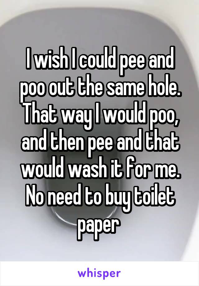 I wish I could pee and poo out the same hole. That way I would poo, and then pee and that would wash it for me. No need to buy toilet paper 