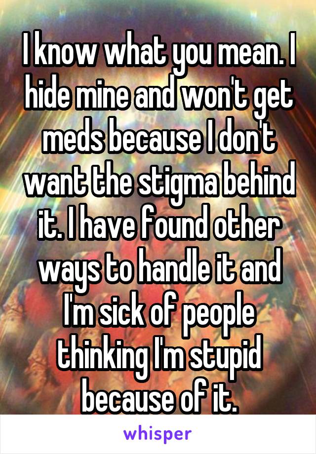 I know what you mean. I hide mine and won't get meds because I don't want the stigma behind it. I have found other ways to handle it and I'm sick of people thinking I'm stupid because of it.