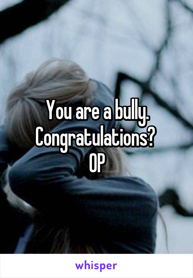 You are a bully. Congratulations? 
OP