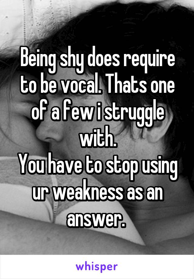 Being shy does require to be vocal. Thats one of a few i struggle with.
You have to stop using ur weakness as an answer. 