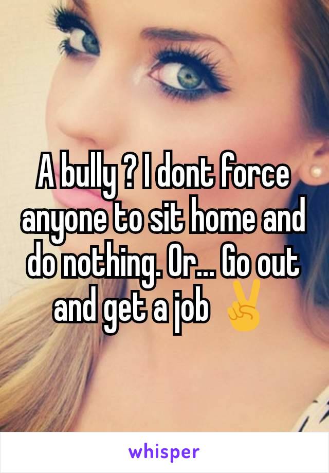 A bully ? I dont force anyone to sit home and do nothing. Or... Go out and get a job ✌