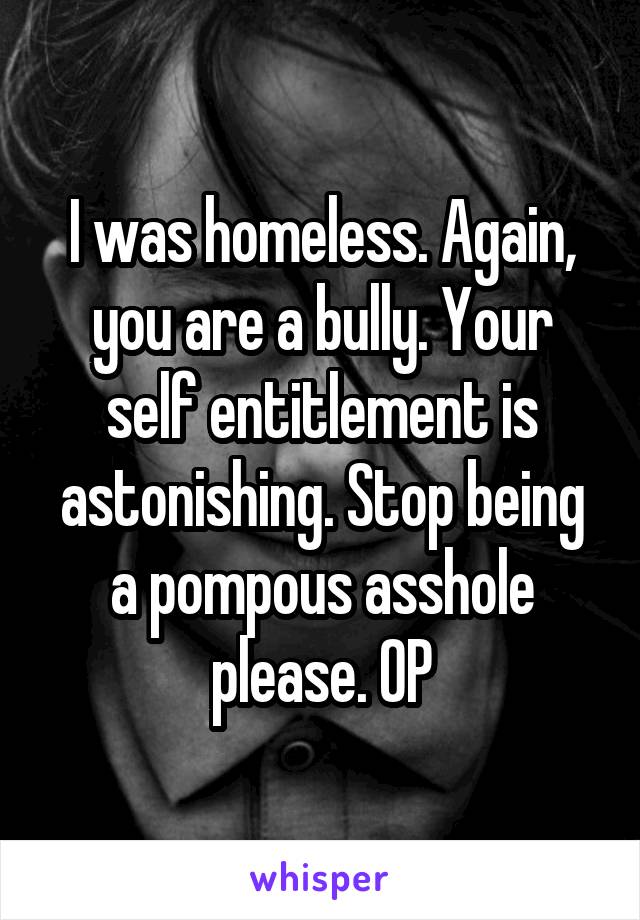 I was homeless. Again, you are a bully. Your self entitlement is astonishing. Stop being a pompous asshole please. OP