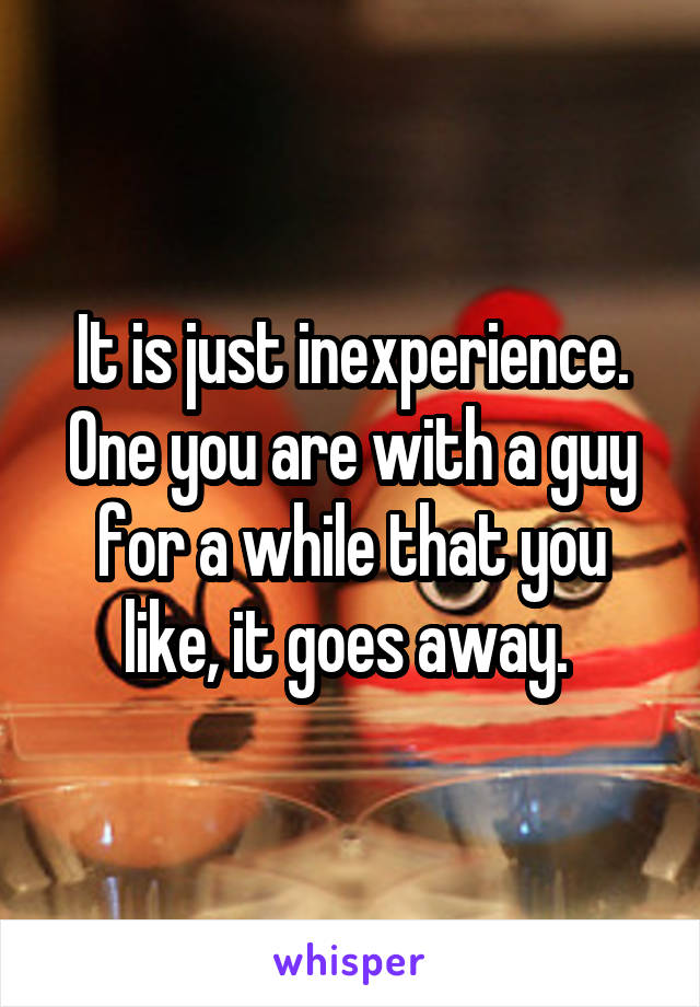 It is just inexperience. One you are with a guy for a while that you like, it goes away. 