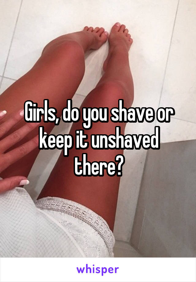 Girls, do you shave or keep it unshaved there?