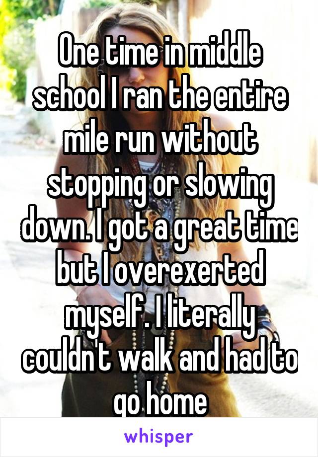 One time in middle school I ran the entire mile run without stopping or slowing down. I got a great time but I overexerted myself. I literally couldn't walk and had to go home