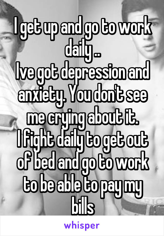 I get up and go to work daily ..
Ive got depression and anxiety. You don't see me crying about it.
I fight daily to get out of bed and go to work to be able to pay my bills
