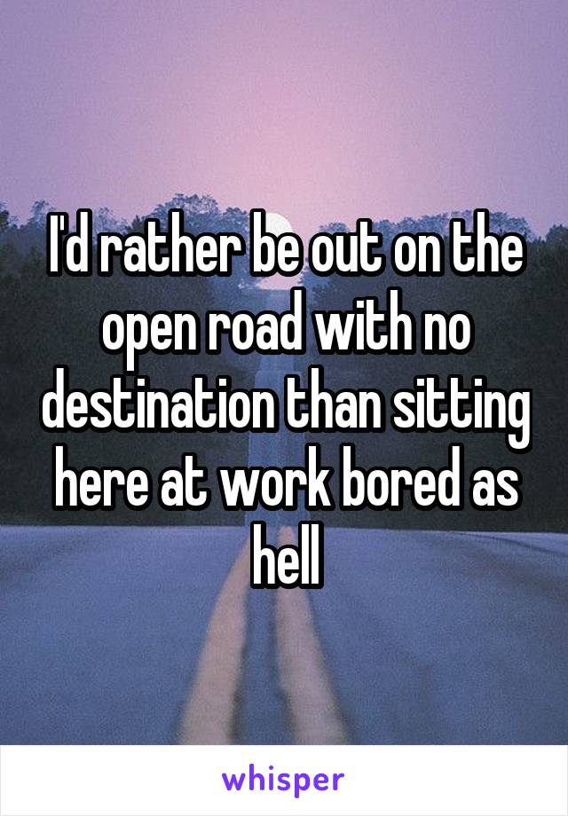 I'd rather be out on the open road with no destination than sitting here at work bored as hell