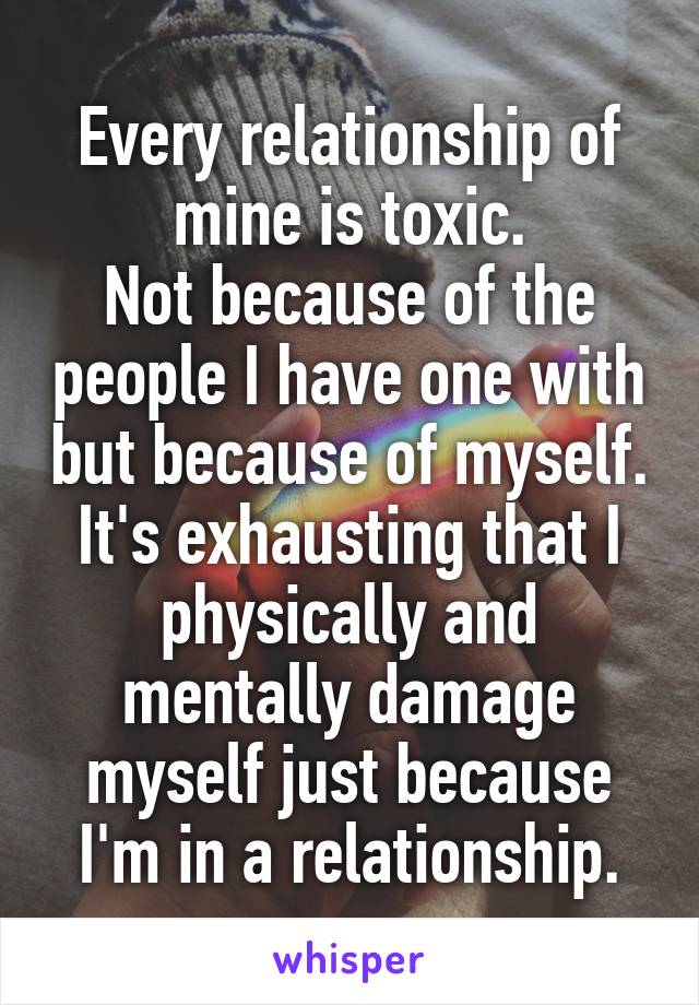 Every relationship of mine is toxic.
Not because of the people I have one with but because of myself. It's exhausting that I physically and mentally damage myself just because I'm in a relationship.