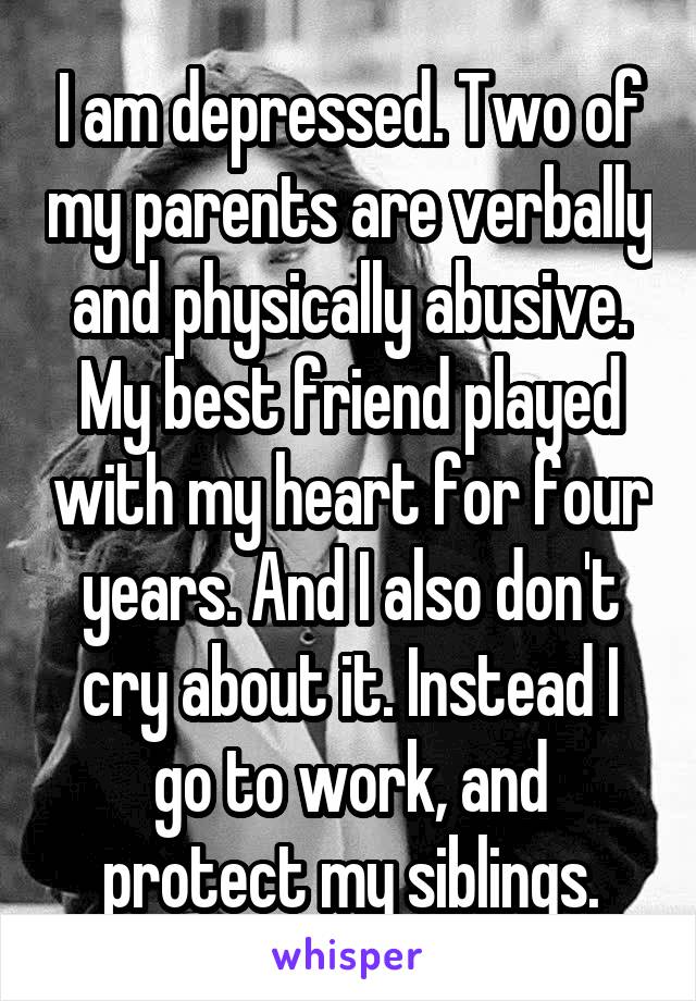 I am depressed. Two of my parents are verbally and physically abusive. My best friend played with my heart for four years. And I also don't cry about it. Instead I go to work, and protect my siblings.