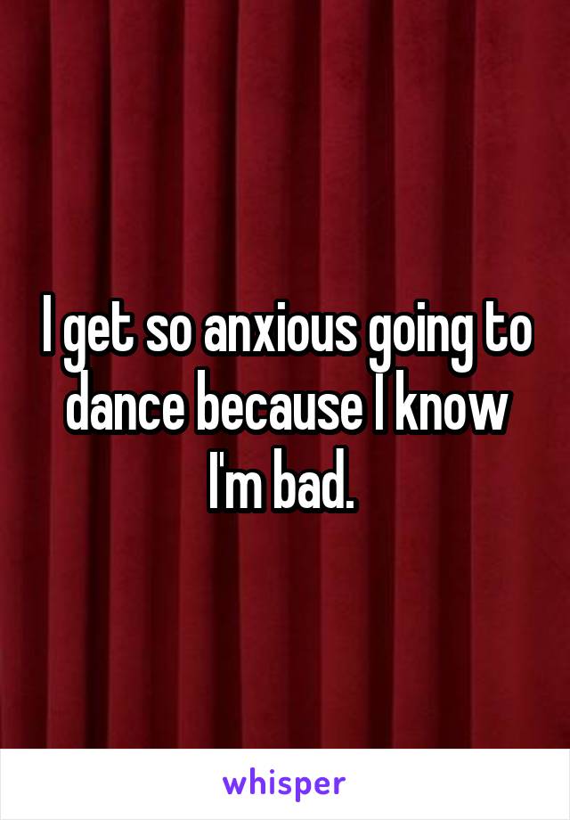 I get so anxious going to dance because I know I'm bad. 