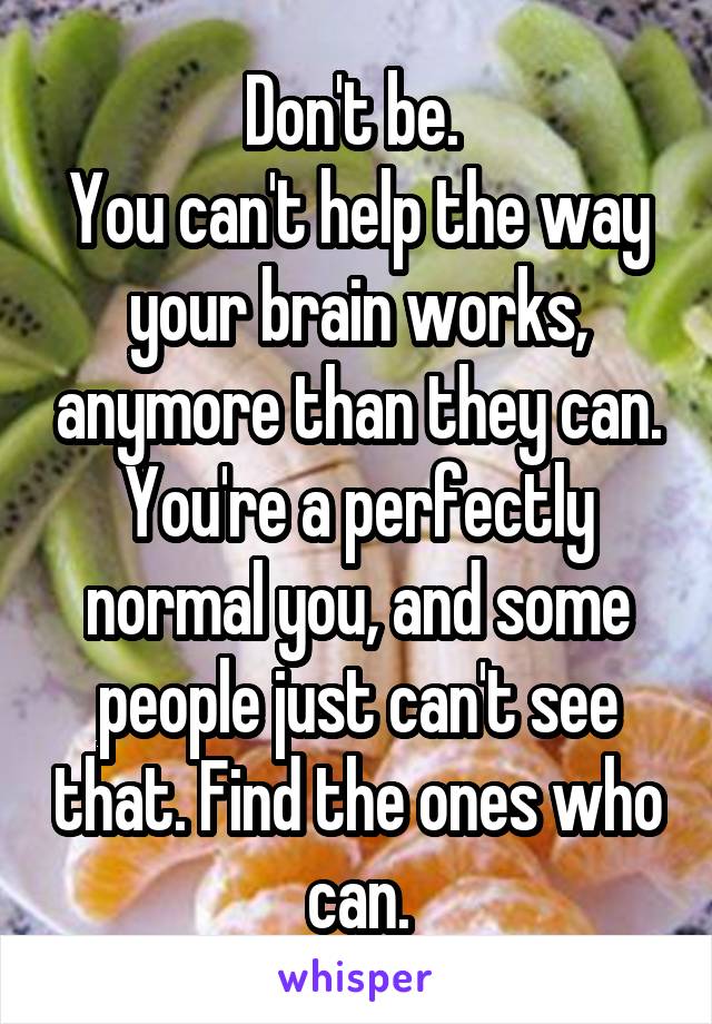 Don't be. 
You can't help the way your brain works, anymore than they can. You're a perfectly normal you, and some people just can't see that. Find the ones who can.