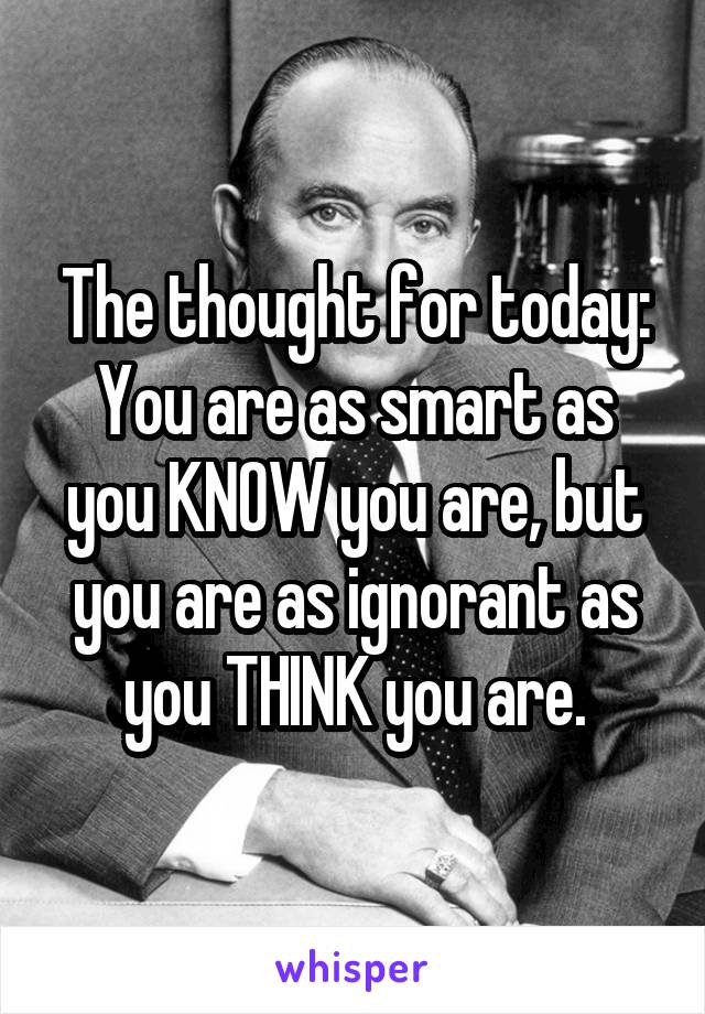 The thought for today: You are as smart as you KNOW you are, but you are as ignorant as you THINK you are.