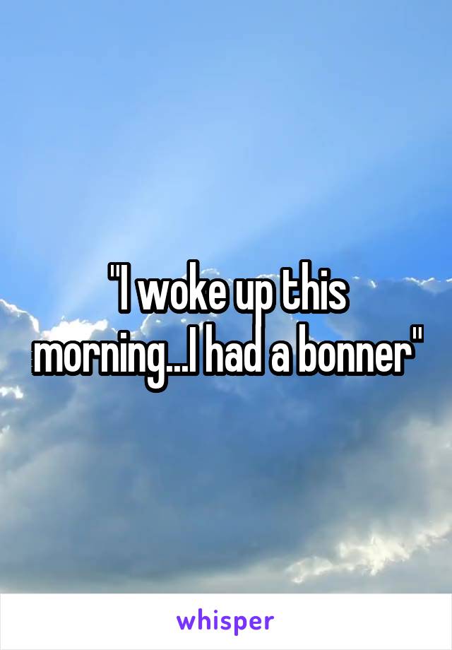 "I woke up this morning...I had a bonner"