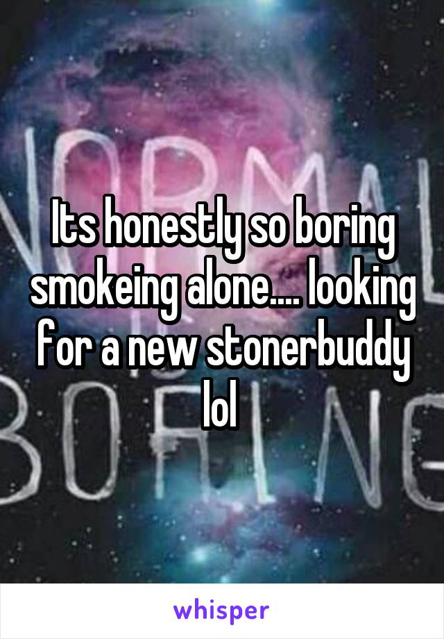 Its honestly so boring smokeing alone.... looking for a new stonerbuddy lol 