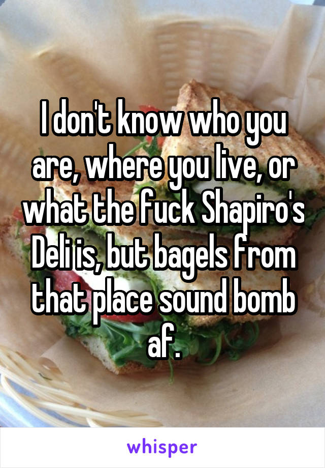 I don't know who you are, where you live, or what the fuck Shapiro's Deli is, but bagels from that place sound bomb af.