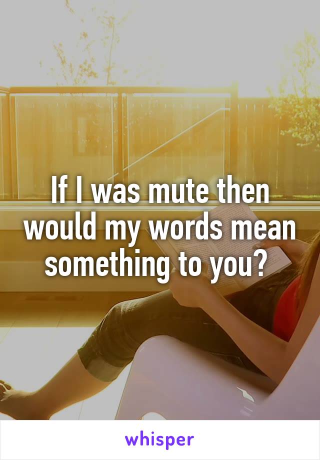 If I was mute then would my words mean something to you? 