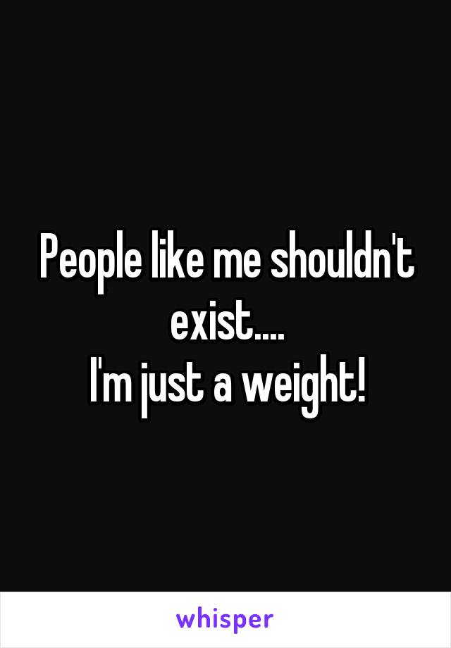 People like me shouldn't exist....
I'm just a weight!