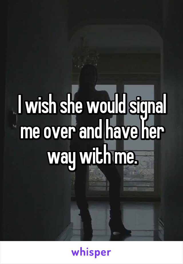 I wish she would signal me over and have her way with me.