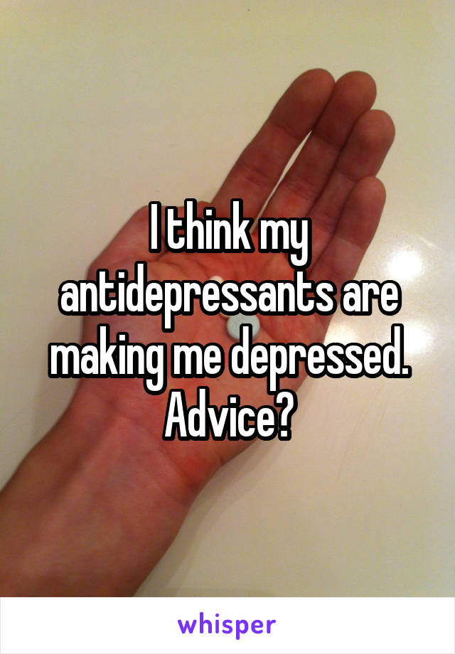 I think my antidepressants are making me depressed. Advice?