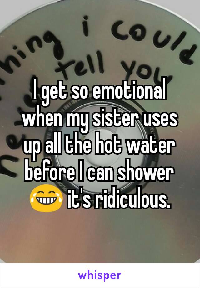 I get so emotional when my sister uses up all the hot water before I can shower 😂 it's ridiculous.