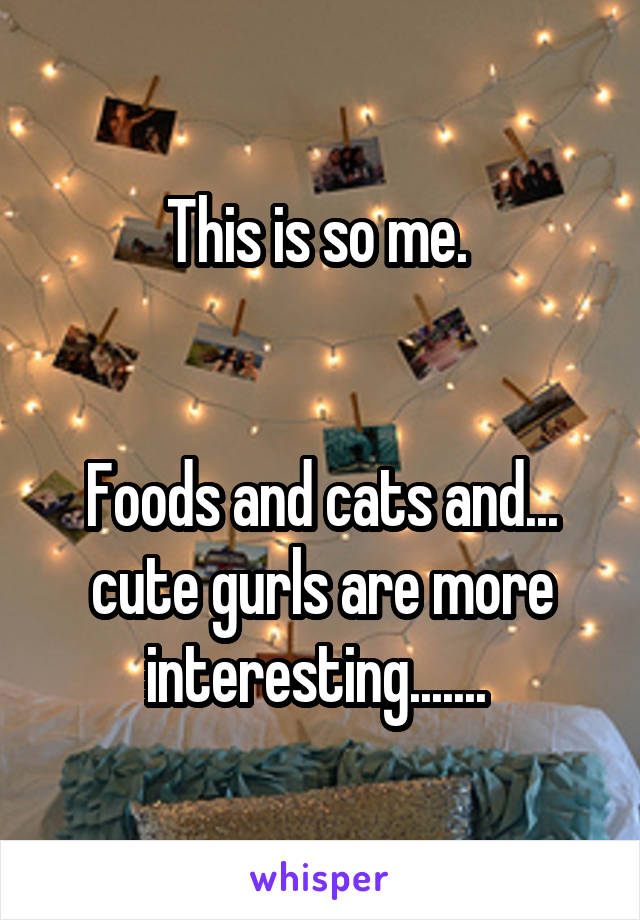 This is so me. 


Foods and cats and... cute gurls are more interesting....... 