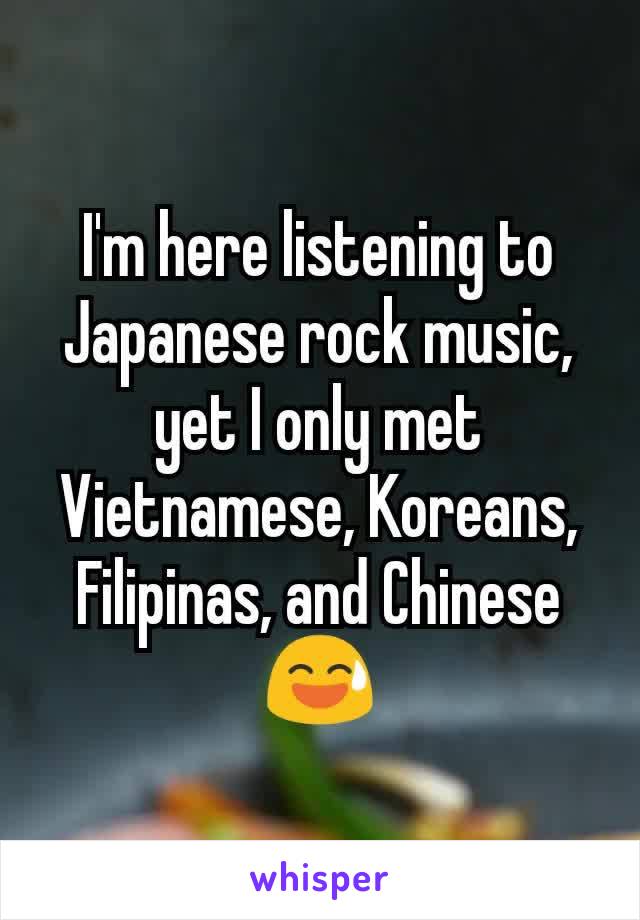 I'm here listening to Japanese rock music, yet I only met Vietnamese, Koreans, Filipinas, and Chinese 😅