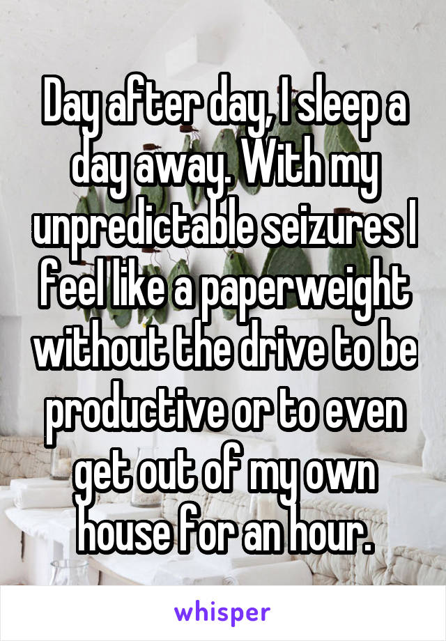Day after day, I sleep a day away. With my unpredictable seizures I feel like a paperweight without the drive to be productive or to even get out of my own house for an hour.