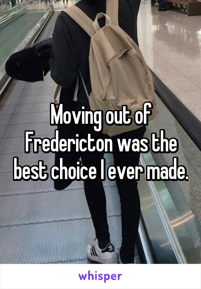 Moving out of Fredericton was the best choice I ever made.