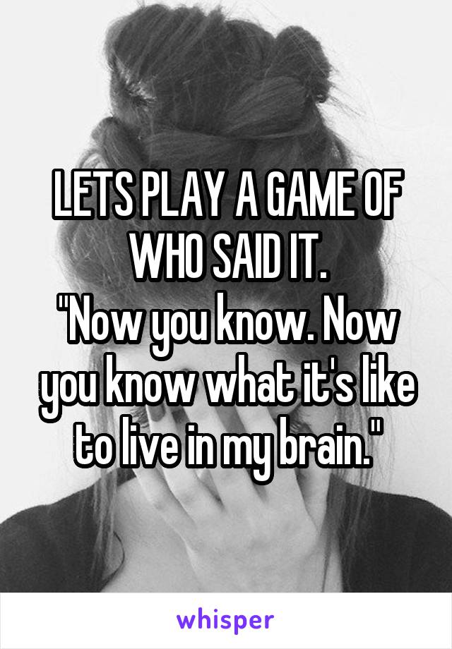 LETS PLAY A GAME OF WHO SAID IT.
"Now you know. Now you know what it's like to live in my brain."