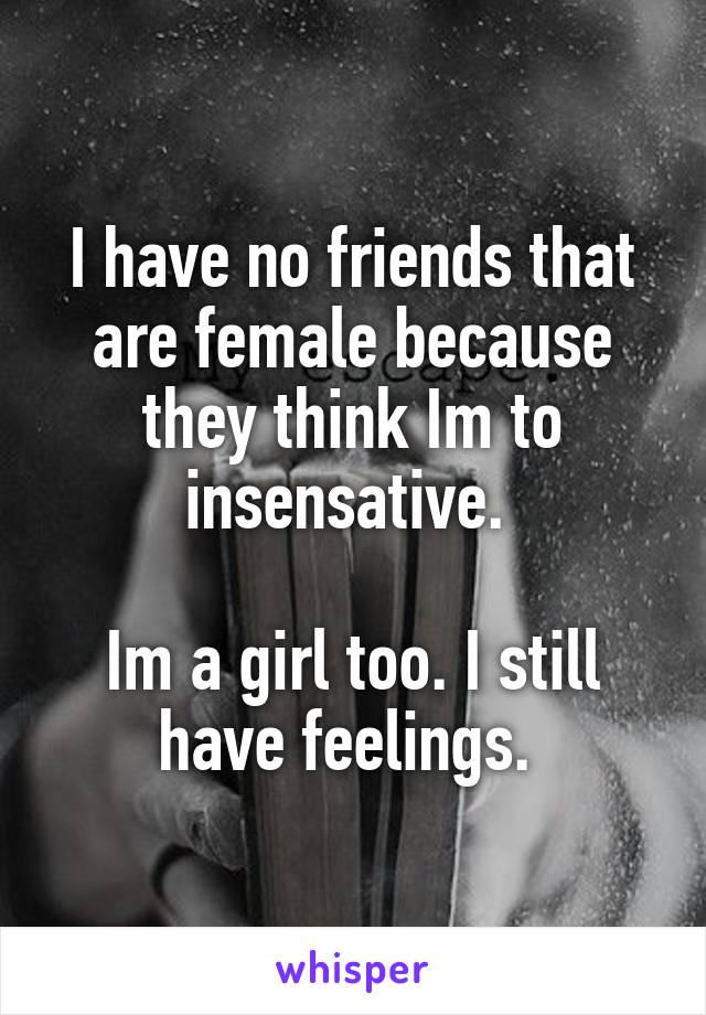 I have no friends that are female because they think Im to insensative. 

Im a girl too. I still have feelings. 